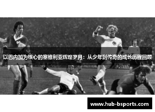 以巴内加为核心的塞维利亚辉煌岁月：从少年到传奇的成长历程回顾