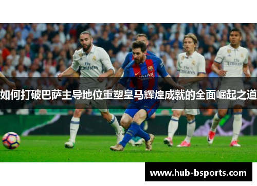 如何打破巴萨主导地位重塑皇马辉煌成就的全面崛起之道