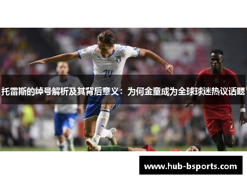 托雷斯的绰号解析及其背后意义：为何金童成为全球球迷热议话题