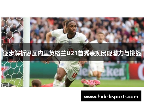 逐步解析恩瓦内里英格兰U21首秀表现展现潜力与挑战