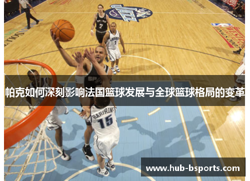 帕克如何深刻影响法国篮球发展与全球篮球格局的变革