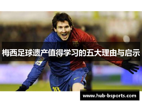 梅西足球遗产值得学习的五大理由与启示