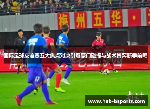 国际足球友谊赛五大焦点对决引爆豪门碰撞与战术博弈新季前瞻 国际足球友谊赛五大焦点对决引爆豪门碰撞与战术博弈新季前瞻