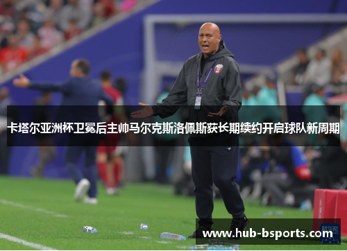 卡塔尔亚洲杯卫冕后主帅马尔克斯洛佩斯获长期续约开启球队新周期