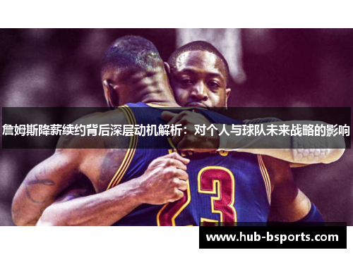 詹姆斯降薪续约背后深层动机解析：对个人与球队未来战略的影响