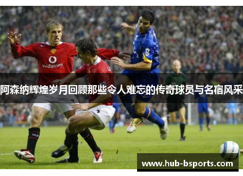 阿森纳辉煌岁月回顾那些令人难忘的传奇球员与名宿风采 阿森纳辉煌岁月回顾那些令人难忘的传奇球员与名宿风采