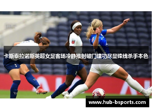 卡斯泰拉诺斯英超女足客场冷静推射破门建功尽显锋线杀手本色 卡斯泰拉诺斯英超女足客场冷静推射破门建功尽显锋线杀手本色